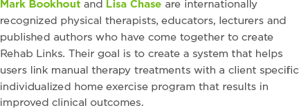 Mark Bookhout and Lisa Chase are internationally recognized physical therapists, educators, lecturers and published authors who have come together to create Rehab Links. Their goal is to create a system that helps users link manual therapy treatments with a client specific individualized home exercise program that results in improved clinical outcomes.