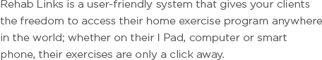 Rehab Links is a user-friendly system that gives your clients the freedom to access their home exercise program anywhere in the world; whether on their I Pad, computer or smart phone, their exercises are only a click away.